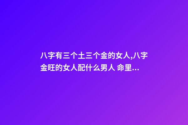 八字有三个土三个金的女人,八字金旺的女人配什么男人 命里金旺找木旺的婚配,五行木旺和五行金旺的人在一起合适吗-第1张-观点-玄机派